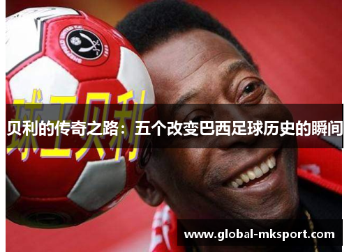 贝利的传奇之路:五个改变巴西足球历史的瞬间