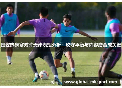 国安热身赛对阵天津表现分析:攻守平衡与阵容磨合成关键