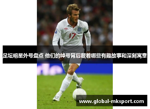 足坛明星外号盘点 他们的绰号背后藏着哪些有趣故事和深刻寓意
